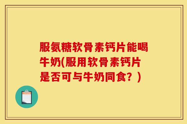 服氨糖软骨素钙片能喝牛奶(服用软骨素钙片是否可与牛奶同食？)