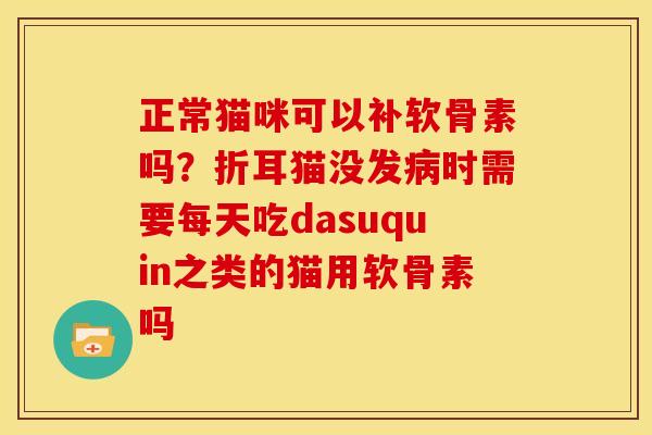 正常猫咪可以补软骨素吗？折耳猫没发病时需要每天吃dasuquin之类的猫用软骨素吗