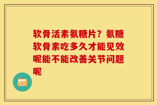 软骨活素氨糖片？氨糖软骨素吃多久才能见效呢能不能改善关节问题呢