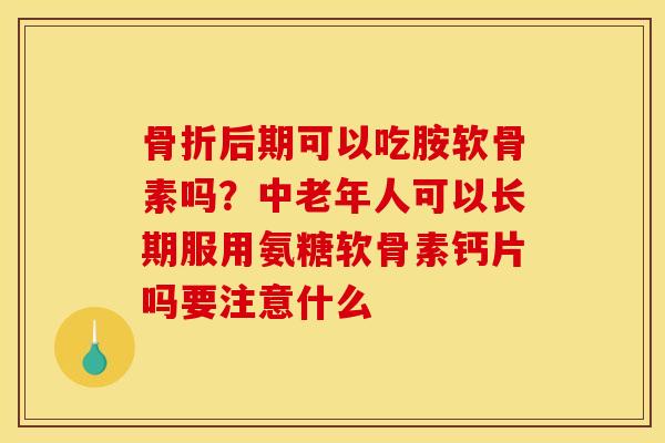 骨折后期可以吃胺软骨素吗？中老年人可以长期服用氨糖软骨素钙片吗要注意什么