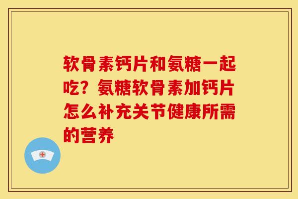 软骨素钙片和氨糖一起吃？氨糖软骨素加钙片怎么补充关节健康所需的营养