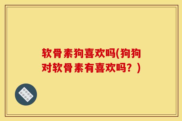 软骨素狗喜欢吗(狗狗对软骨素有喜欢吗？)