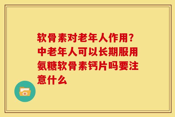 软骨素对老年人作用？中老年人可以长期服用氨糖软骨素钙片吗要注意什么