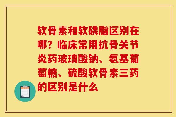 软骨素和软磷脂区别在哪？临床常用抗骨关节炎药玻璃酸钠、氨基葡萄糖、硫酸软骨素三药的区别是什么