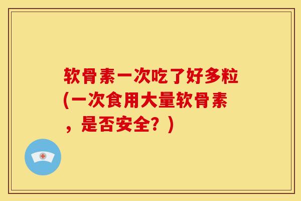 软骨素一次吃了好多粒(一次食用大量软骨素，是否安全？)