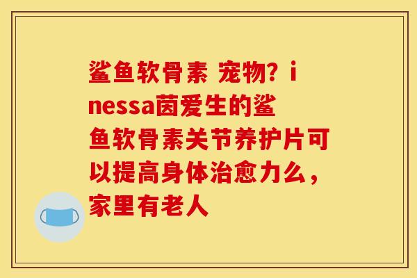 鲨鱼软骨素 宠物？inessa茵爱生的鲨鱼软骨素关节养护片可以提高身体治愈力么，家里有老人