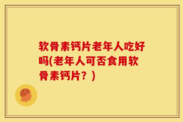 软骨素钙片老年人吃好吗(老年人可否食用软骨素钙片？)