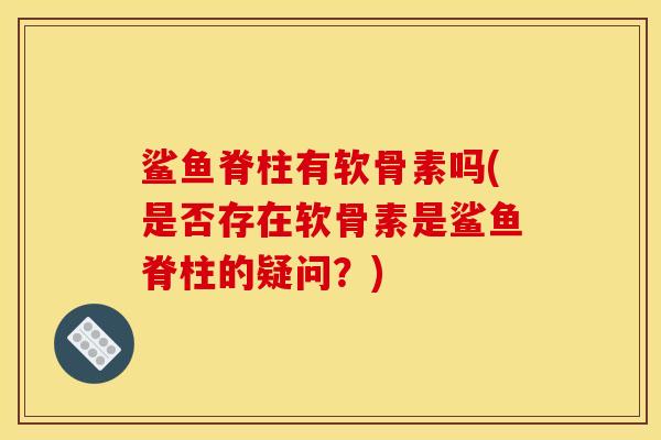 鲨鱼脊柱有软骨素吗(是否存在软骨素是鲨鱼脊柱的疑问？)