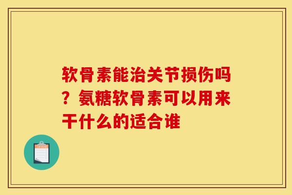 软骨素能治关节损伤吗？氨糖软骨素可以用来干什么的适合谁