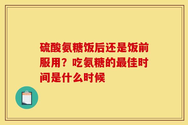 硫酸氨糖饭后还是饭前服用？吃氨糖的最佳时间是什么时候