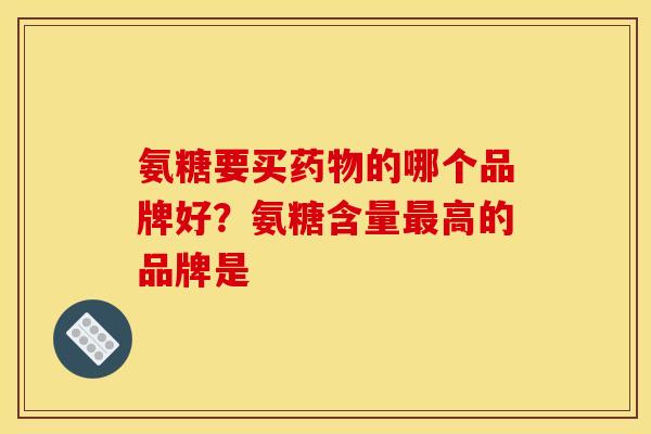 氨糖要买药物的哪个品牌好？氨糖含量最高的品牌是