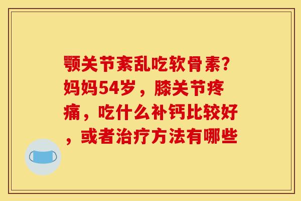 颚关节紊乱吃软骨素？妈妈54岁，膝关节疼痛，吃什么补钙比较好，或者治疗方法有哪些