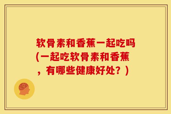 软骨素和香蕉一起吃吗(一起吃软骨素和香蕉，有哪些健康好处？)