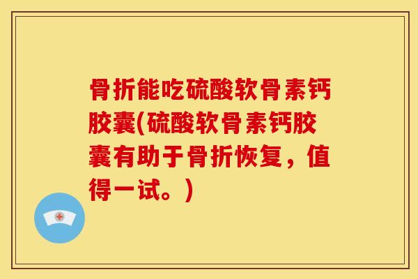 骨折能吃硫酸软骨素钙胶囊(硫酸软骨素钙胶囊有助于骨折恢复，值得一试。)