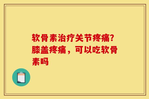 软骨素治疗关节疼痛？膝盖疼痛，可以吃软骨素吗
