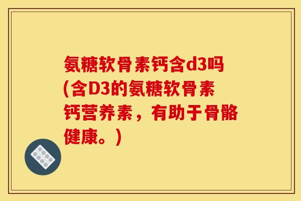 氨糖软骨素钙含d3吗(含D3的氨糖软骨素钙营养素，有助于骨骼健康。)
