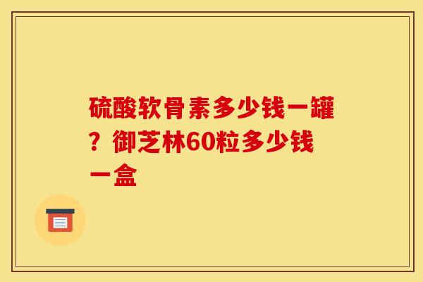 硫酸软骨素多少钱一罐？御芝林60粒多少钱一盒