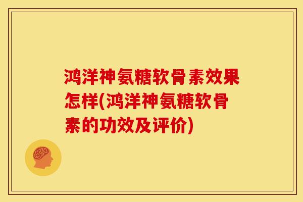 鸿洋神氨糖软骨素效果怎样(鸿洋神氨糖软骨素的功效及评价)