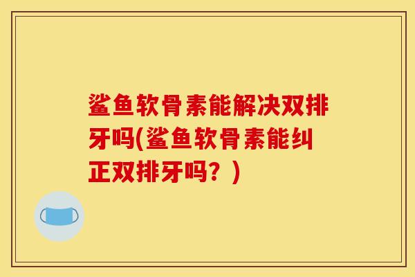 鲨鱼软骨素能解决双排牙吗(鲨鱼软骨素能纠正双排牙吗？)