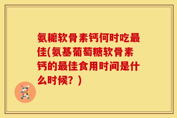 氨耱软骨素钙何时吃最佳(氨基葡萄糖软骨素钙的最佳食用时间是什么时候？)