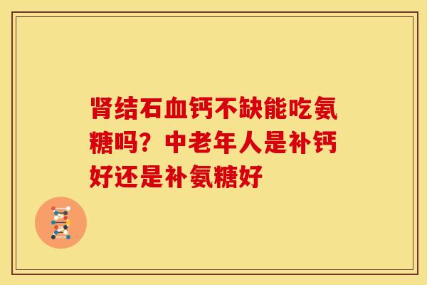 肾结石血钙不缺能吃氨糖吗？中老年人是补钙好还是补氨糖好