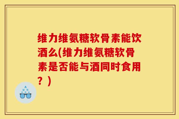 维力维氨糖软骨素能饮酒么(维力维氨糖软骨素是否能与酒同时食用？)