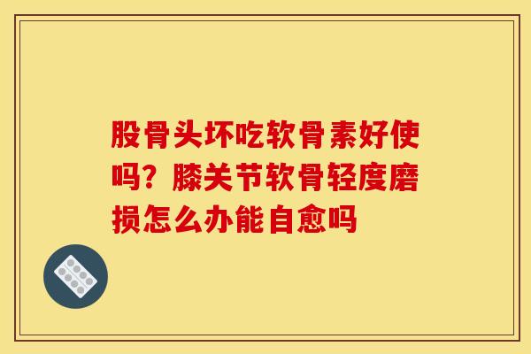 股骨头坏吃软骨素好使吗？膝关节软骨轻度磨损怎么办能自愈吗