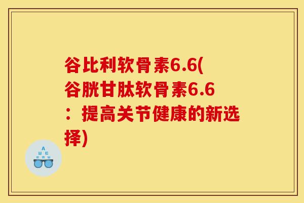 谷比利软骨素6.6(谷胱甘肽软骨素6.6：提高关节健康的新选择)