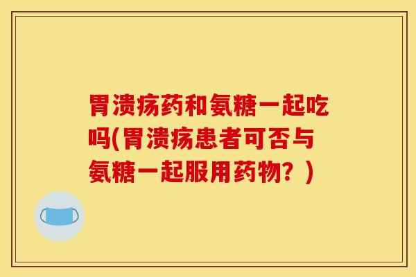 胃溃疡药和氨糖一起吃吗(胃溃疡患者可否与氨糖一起服用药物？)