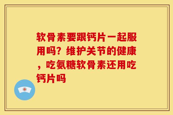 软骨素要跟钙片一起服用吗？维护关节的健康，吃氨糖软骨素还用吃钙片吗