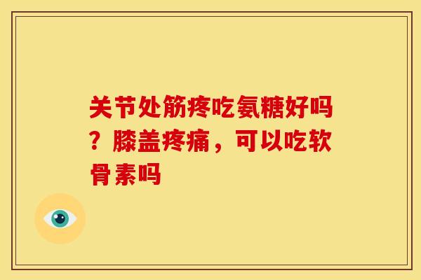 关节处筋疼吃氨糖好吗？膝盖疼痛，可以吃软骨素吗