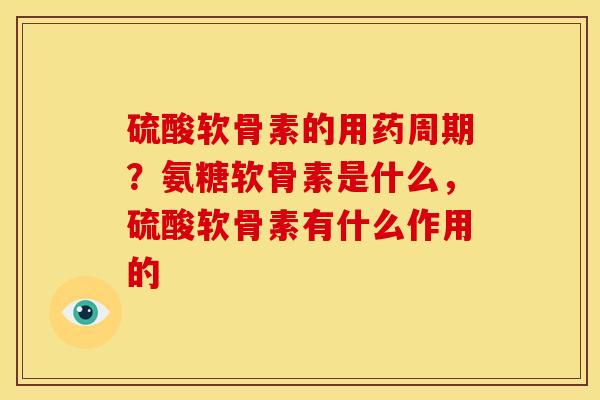硫酸软骨素的用药周期？氨糖软骨素是什么，硫酸软骨素有什么作用的