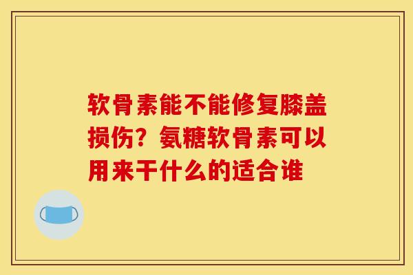 软骨素能不能修复膝盖损伤？氨糖软骨素可以用来干什么的适合谁
