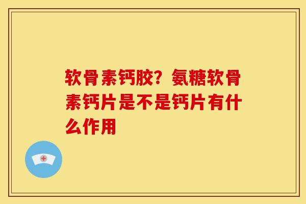 软骨素钙胶？氨糖软骨素钙片是不是钙片有什么作用