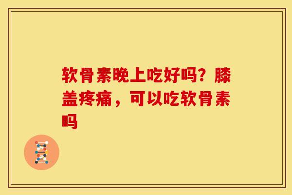 软骨素晚上吃好吗？膝盖疼痛，可以吃软骨素吗