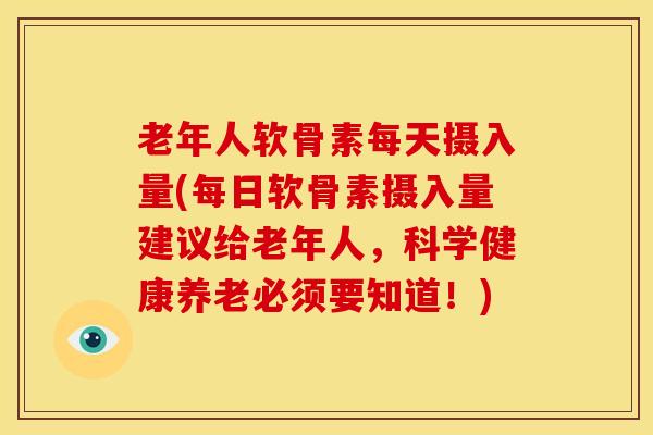 老年人软骨素每天摄入量(每日软骨素摄入量建议给老年人，科学健康养老必须要知道！)
