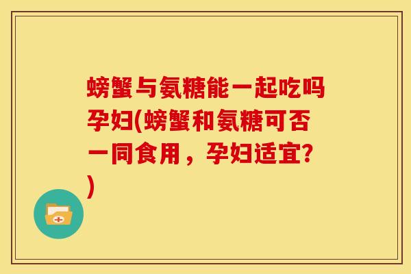 螃蟹与氨糖能一起吃吗孕妇(螃蟹和氨糖可否一同食用，孕妇适宜？)
