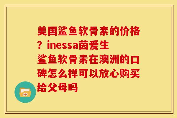 美国鲨鱼软骨素的价格？inessa茵爱生鲨鱼软骨素在澳洲的口碑怎么样可以放心购买给父母吗