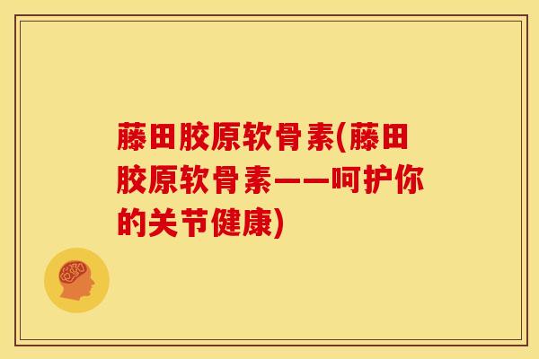 藤田胶原软骨素(藤田胶原软骨素——呵护你的关节健康)