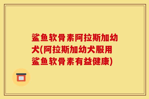 鲨鱼软骨素阿拉斯加幼犬(阿拉斯加幼犬服用鲨鱼软骨素有益健康)