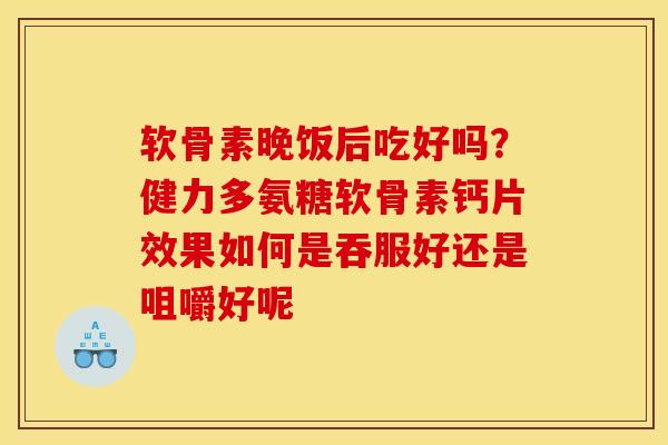 软骨素晚饭后吃好吗？健力多氨糖软骨素钙片效果如何是吞服好还是咀嚼好呢
