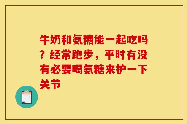 牛奶和氨糖能一起吃吗？经常跑步，平时有没有必要喝氨糖来护一下关节