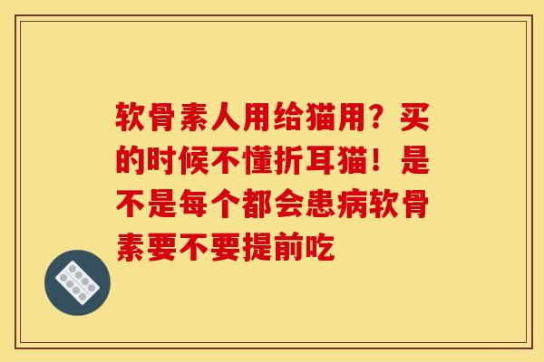 软骨素人用给猫用？买的时候不懂折耳猫！是不是每个都会患病软骨素要不要提前吃