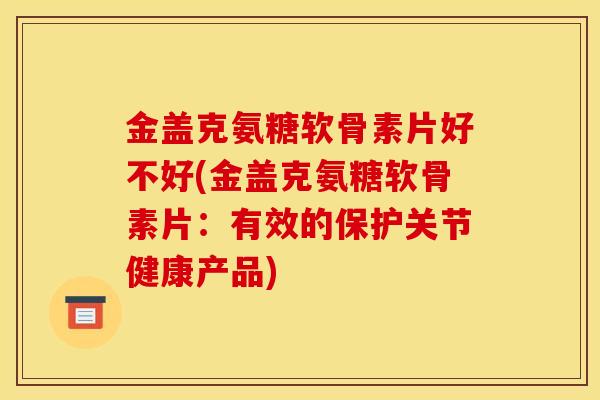 金盖克氨糖软骨素片好不好(金盖克氨糖软骨素片：有效的保护关节健康产品)