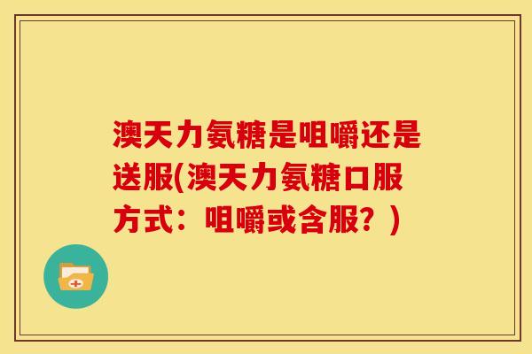 澳天力氨糖是咀嚼还是送服(澳天力氨糖口服方式：咀嚼或含服？)