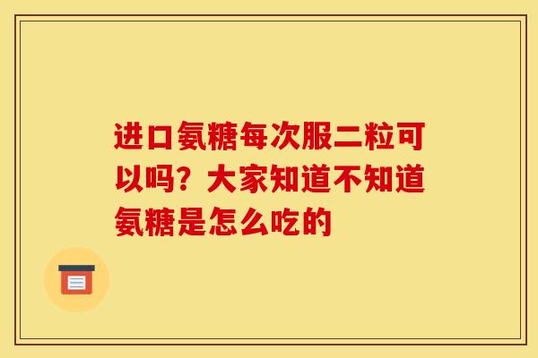 进口氨糖每次服二粒可以吗？大家知道不知道氨糖是怎么吃的