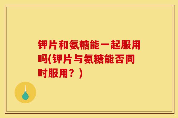 钾片和氨糖能一起服用吗(钾片与氨糖能否同时服用？)