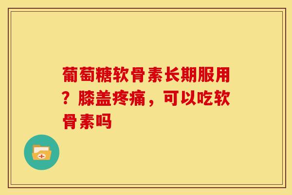 葡萄糖软骨素长期服用？膝盖疼痛，可以吃软骨素吗