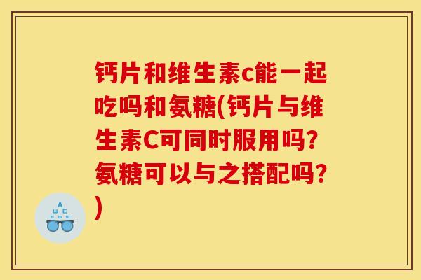 钙片和维生素c能一起吃吗和氨糖(钙片与维生素C可同时服用吗？氨糖可以与之搭配吗？)