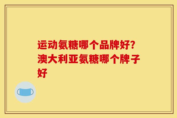 运动氨糖哪个品牌好？澳大利亚氨糖哪个牌子好